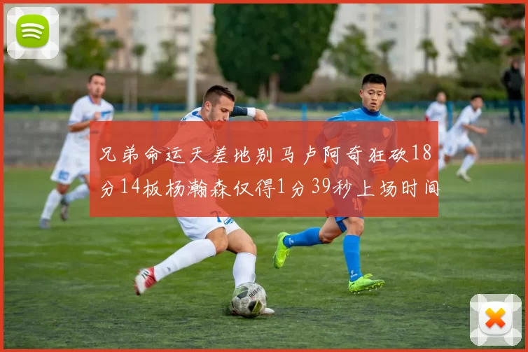 兄弟命运天差地别马卢阿奇狂砍18分14板杨瀚森仅得1分39秒上场时间