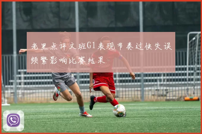 老里点评文班G1表现节奏过快失误频繁影响比赛结果