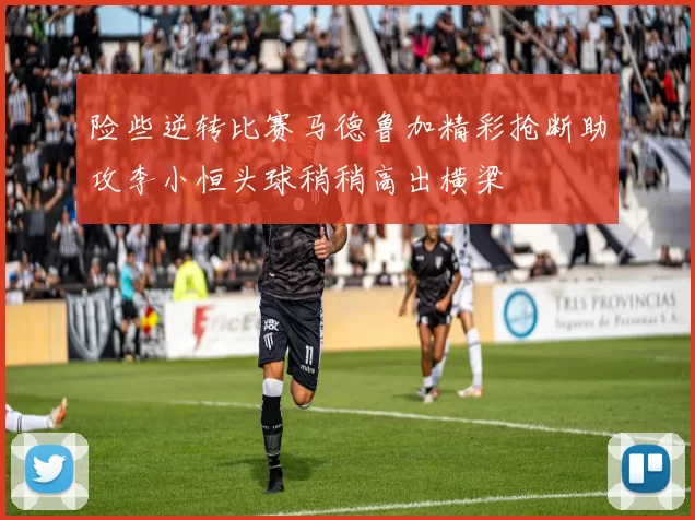 险些逆转比赛马德鲁加精彩抢断助攻李小恒头球稍稍高出横梁