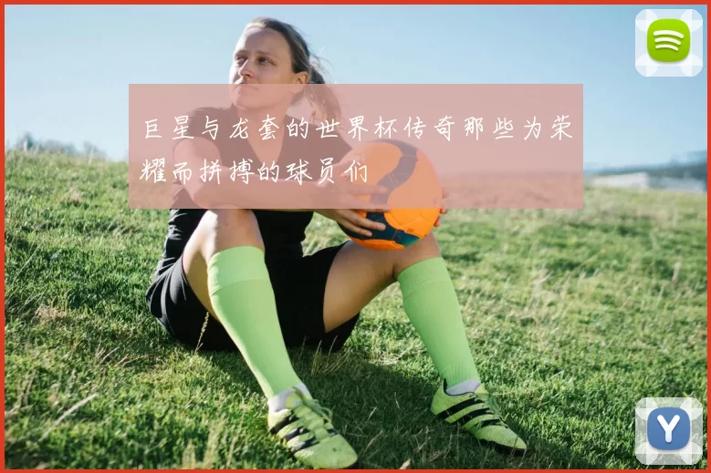 巨星与龙套的世界杯传奇那些为荣耀而拼搏的球员们