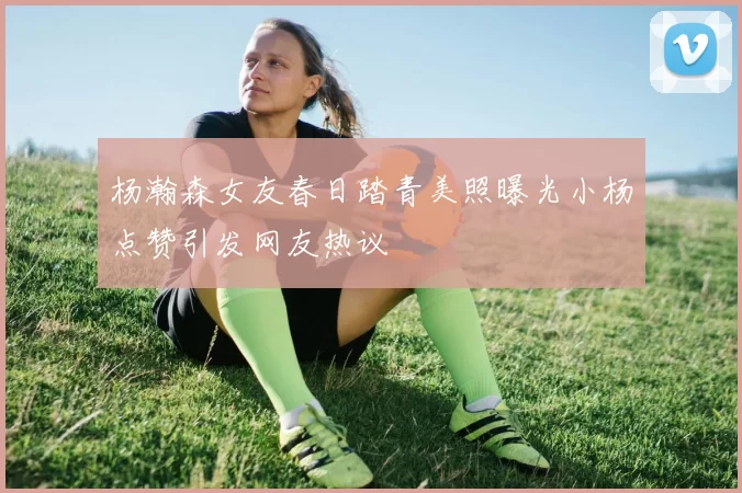杨瀚森女友春日踏青美照曝光小杨点赞引发网友热议