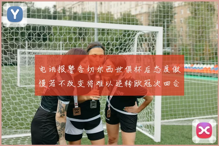 电讯报警告切尔西世俱杯后态度傲慢若不改变将难以逆转欧冠次回合
