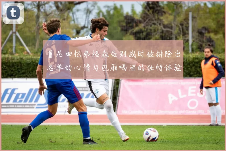 鲁尼回忆弗格森告别战时被排除出名单的心情与包厢喝酒的独特体验