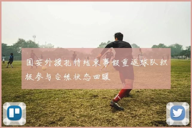 国安外援孔特结束事假重返球队积极参与合练状态回暖