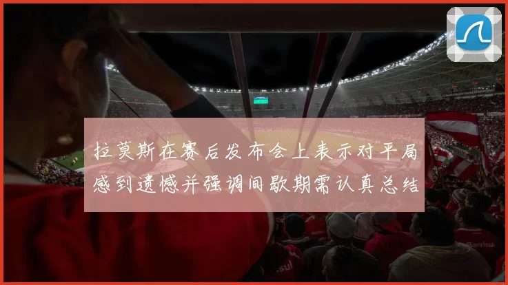 拉莫斯在赛后发布会上表示对平局感到遗憾并强调间歇期需认真总结