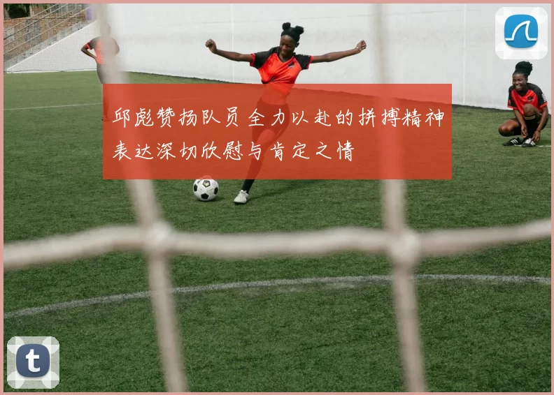 邱彪赞扬队员全力以赴的拼搏精神表达深切欣慰与肯定之情