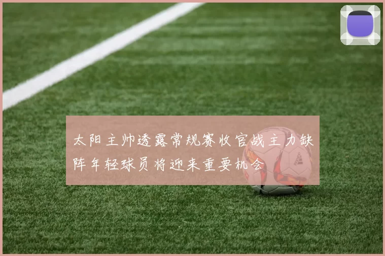 太阳主帅透露常规赛收官战主力缺阵年轻球员将迎来重要机会