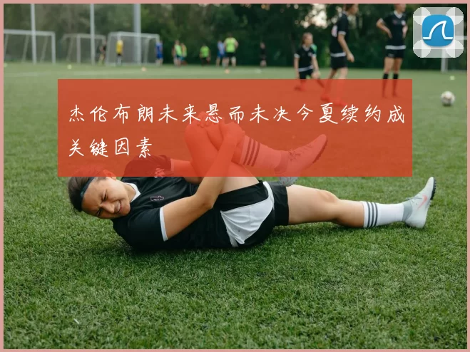 杰伦布朗未来悬而未决今夏续约成关键因素