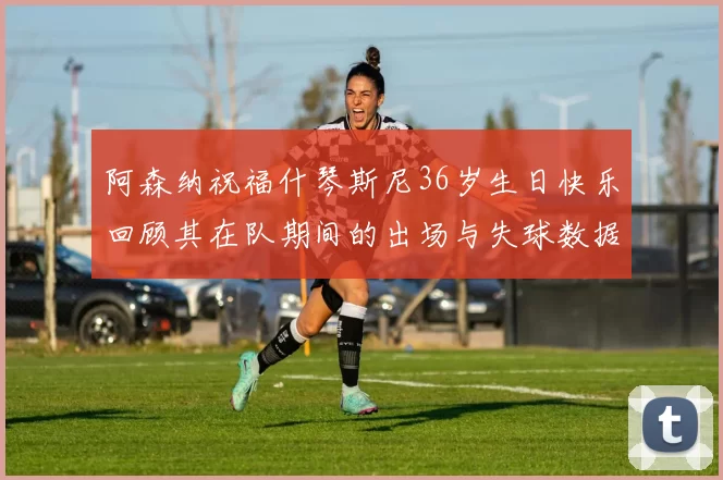 阿森纳祝福什琴斯尼36岁生日快乐回顾其在队期间的出场与失球数据