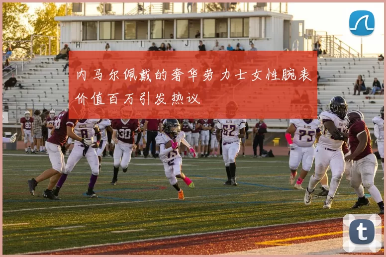 内马尔佩戴的奢华劳力士女性腕表价值百万引发热议