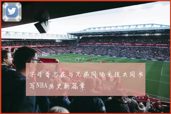 字母哥志在与兄弟同场竞技共同书写NBA历史新篇章