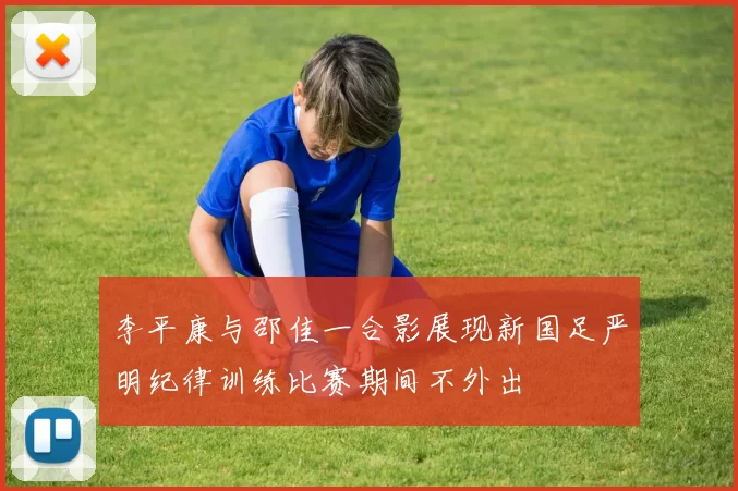 李平康与邵佳一合影展现新国足严明纪律训练比赛期间不外出
