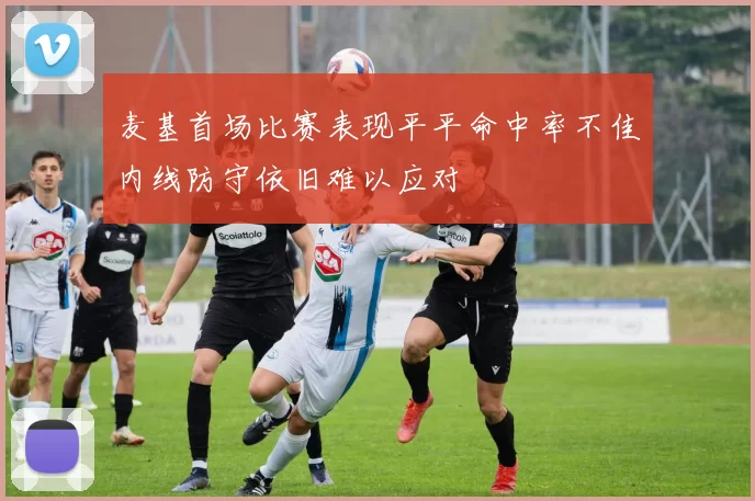麦基首场比赛表现平平命中率不佳内线防守依旧难以应对