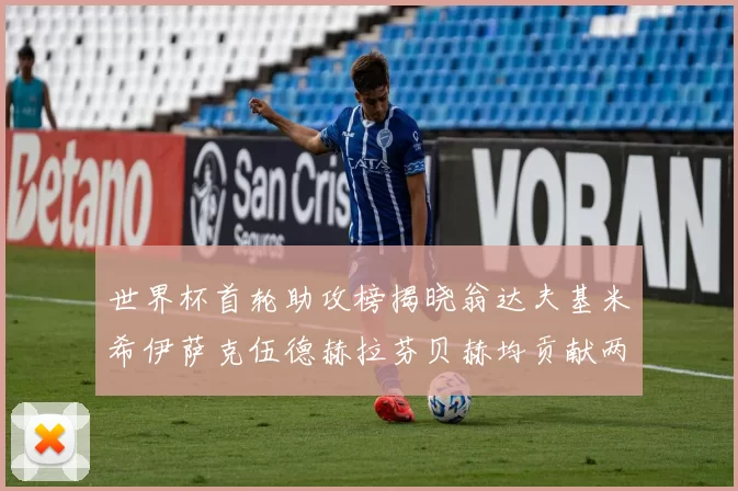 世界杯首轮助攻榜揭晓翁达夫基米希伊萨克伍德赫拉芬贝赫均贡献两次助攻