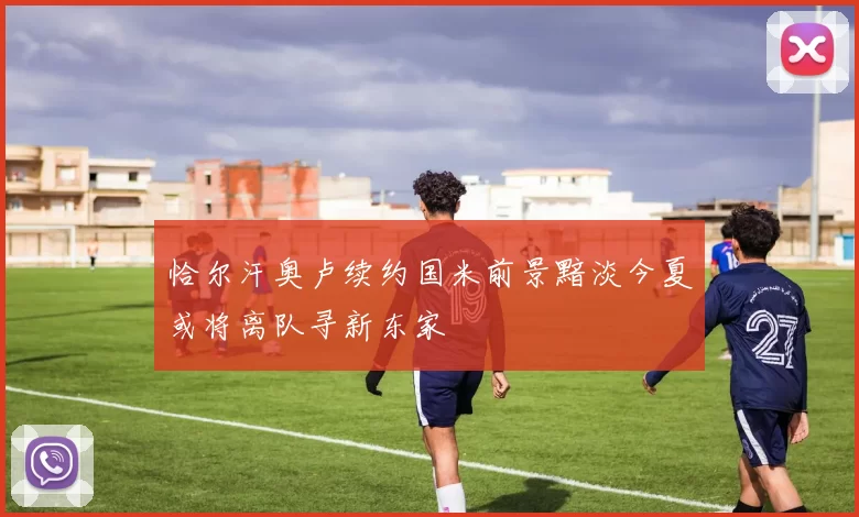 恰尔汗奥卢续约国米前景黯淡今夏或将离队寻新东家