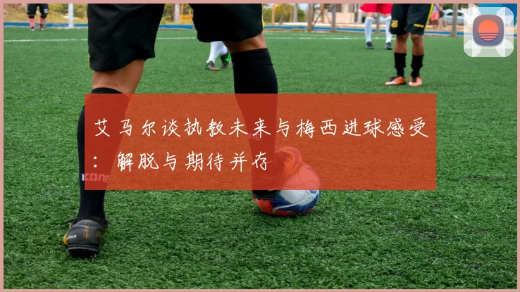 艾马尔谈执教未来与梅西进球感受：解脱与期待并存