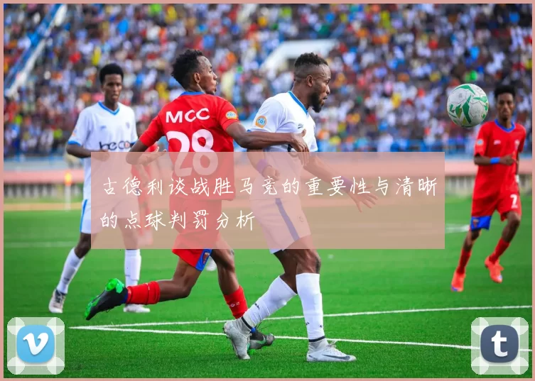 古德利谈战胜马竞的重要性与清晰的点球判罚分析