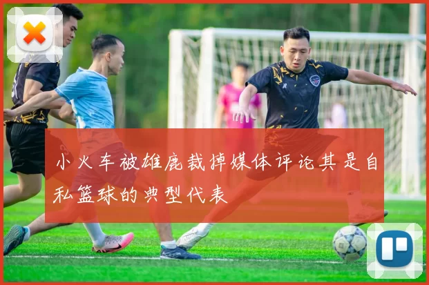 小火车被雄鹿裁掉媒体评论其是自私篮球的典型代表