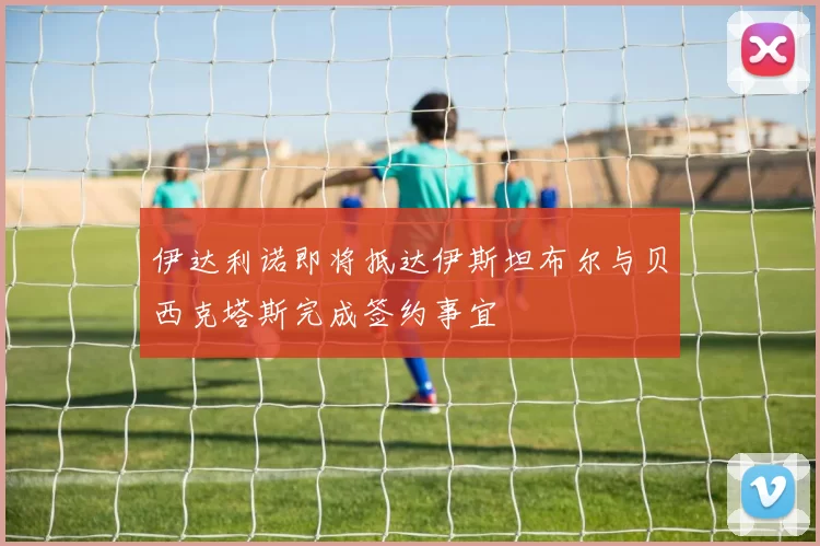 伊达利诺即将抵达伊斯坦布尔与贝西克塔斯完成签约事宜
