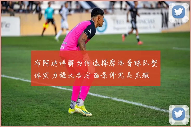 布阿迪详解为何选择摩洛哥球队整体实力强大各方面条件完美无瑕