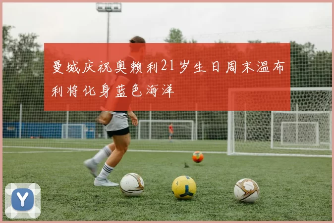 曼城庆祝奥赖利21岁生日周末温布利将化身蓝色海洋