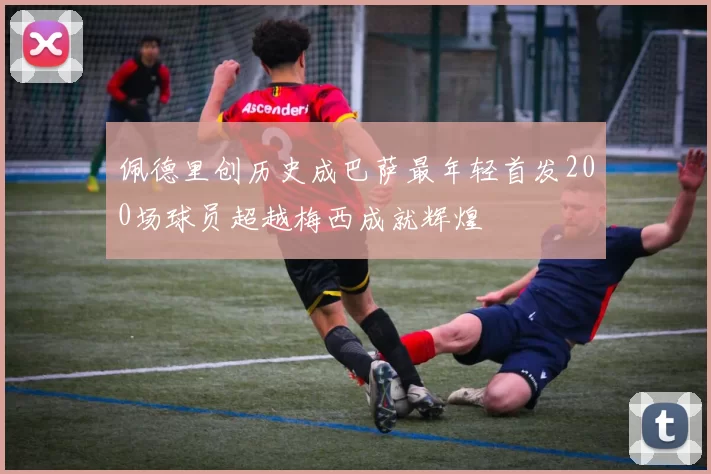 佩德里创历史成巴萨最年轻首发200场球员超越梅西成就辉煌