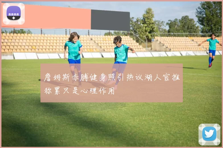 詹姆斯赤膊健身照引热议湖人官推称累只是心理作用