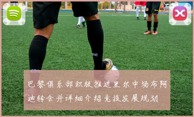 巴黎俱乐部积极推进里尔中场布阿迪转会并详细介绍竞技发展规划
